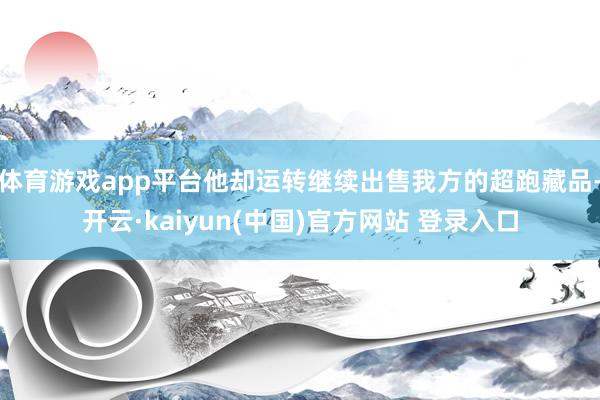 体育游戏app平台他却运转继续出售我方的超跑藏品-开云·kaiyun(中国)官方网站 登录入口