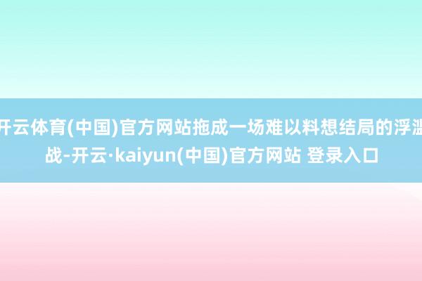 开云体育(中国)官方网站拖成一场难以料想结局的浮滥战-开云·kaiyun(中国)官方网站 登录入口