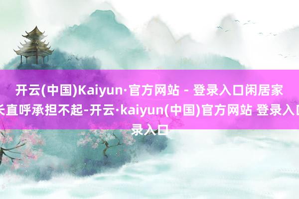 开云(中国)Kaiyun·官方网站 - 登录入口闲居家长直呼承担不起-开云·kaiyun(中国)官方网站 登录入口