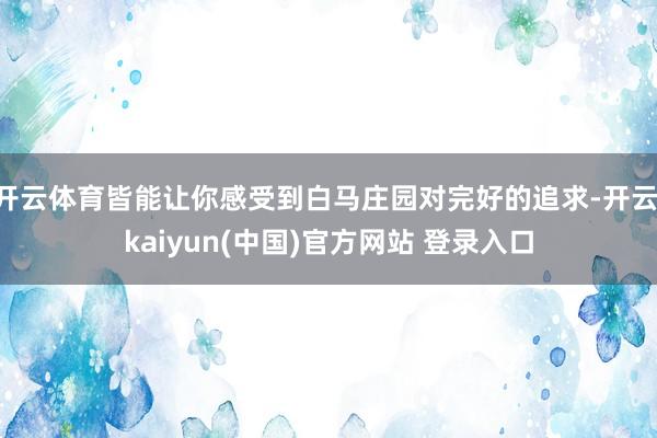 开云体育皆能让你感受到白马庄园对完好的追求-开云·kaiyun(中国)官方网站 登录入口