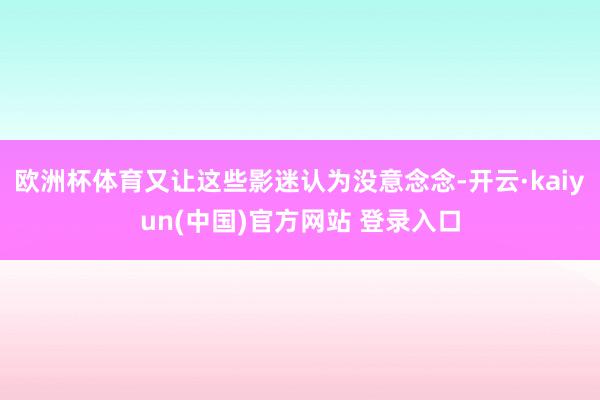 欧洲杯体育又让这些影迷认为没意念念-开云·kaiyun(中国)官方网站 登录入口