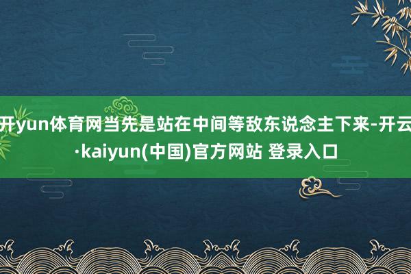 开yun体育网当先是站在中间等敌东说念主下来-开云·kaiyun(中国)官方网站 登录入口