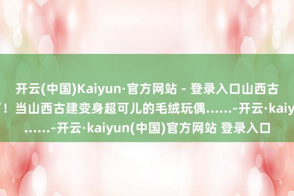 开云(中国)Kaiyun·官方网站 - 登录入口山西古建此次果真被“惹毛”了！当山西古建变身超可儿的毛绒玩偶......-开云·kaiyun(中国)官方网站 登录入口
