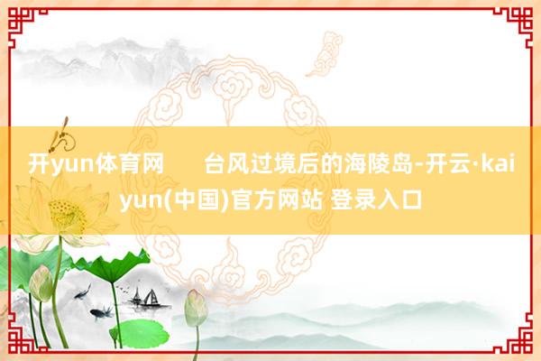 开yun体育网      台风过境后的海陵岛-开云·kaiyun(中国)官方网站 登录入口