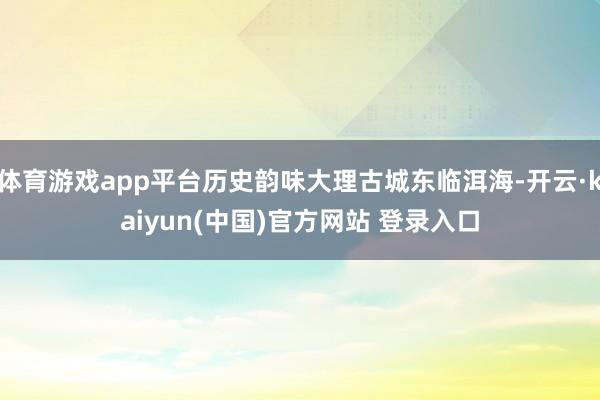 体育游戏app平台历史韵味大理古城东临洱海-开云·kaiyun(中国)官方网站 登录入口