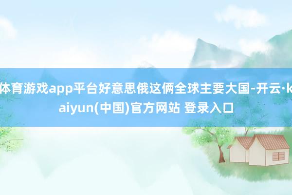 体育游戏app平台好意思俄这俩全球主要大国-开云·kaiyun(中国)官方网站 登录入口