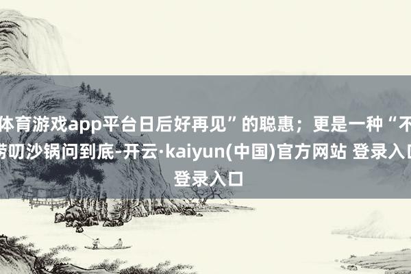 体育游戏app平台日后好再见”的聪惠;更是一种“不唠叨沙锅问到底-开云·kaiyun(中国)官方网站 登录入口