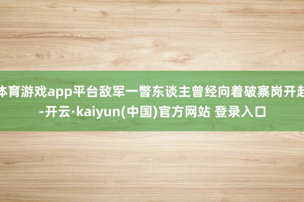 体育游戏app平台敌军一瞥东谈主曾经向着破寨岗开赴-开云·kaiyun(中国)官方网站 登录入口