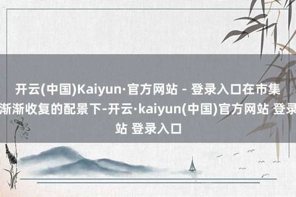 开云(中国)Kaiyun·官方网站 - 登录入口在市集信心渐渐收复的配景下-开云·kaiyun(中国)官方网站 登录入口