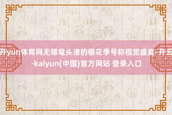 开yun体育网无锡鼋头渚的樱花季号称视觉盛宴-开云·kaiyun(中国)官方网站 登录入口