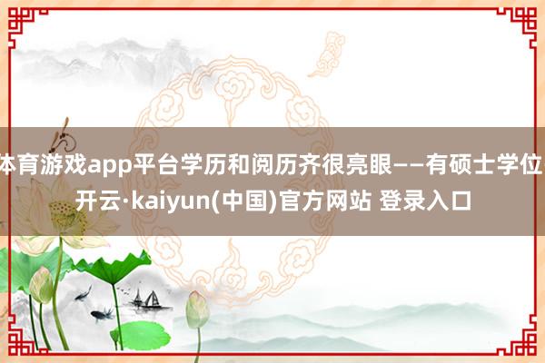 体育游戏app平台学历和阅历齐很亮眼——有硕士学位-开云·kaiyun(中国)官方网站 登录入口