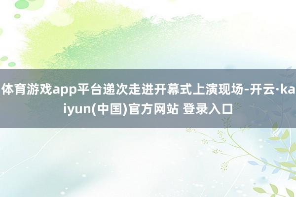 体育游戏app平台递次走进开幕式上演现场-开云·kaiyun(中国)官方网站 登录入口