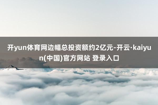 开yun体育网边幅总投资额约2亿元-开云·kaiyun(中国)官方网站 登录入口