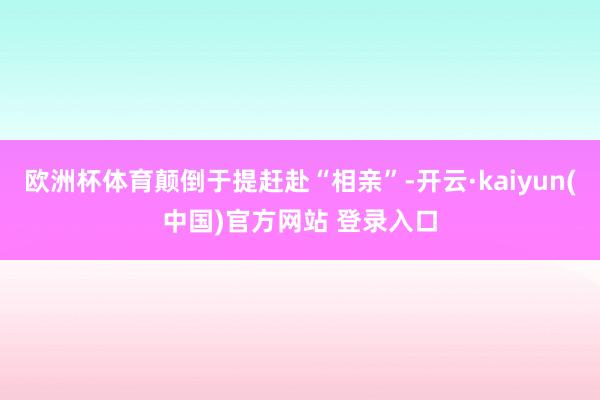 欧洲杯体育颠倒于提赶赴“相亲”-开云·kaiyun(中国)官方网站 登录入口