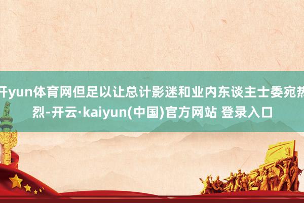 开yun体育网但足以让总计影迷和业内东谈主士委宛热烈-开云·kaiyun(中国)官方网站 登录入口
