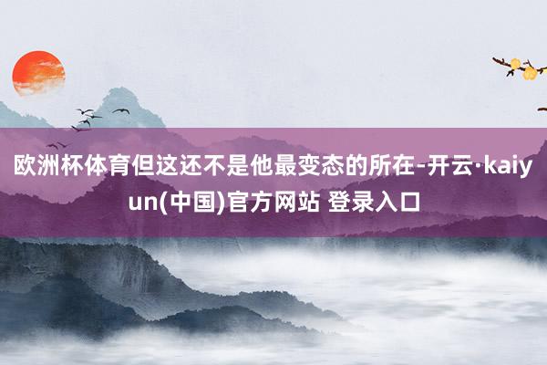 欧洲杯体育但这还不是他最变态的所在-开云·kaiyun(中国)官方网站 登录入口