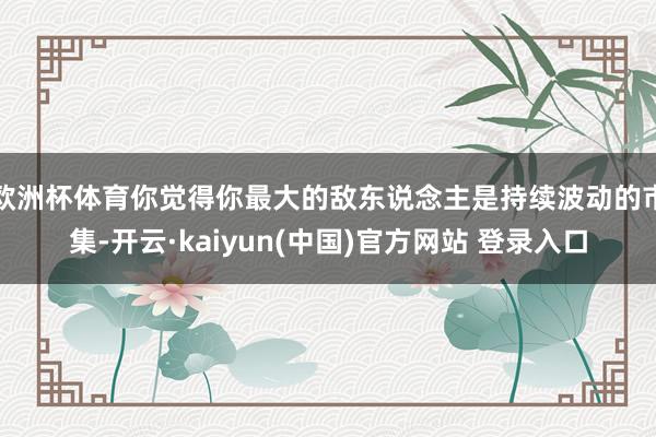 欧洲杯体育你觉得你最大的敌东说念主是持续波动的市集-开云·kaiyun(中国)官方网站 登录入口