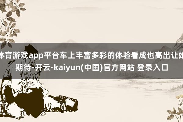 体育游戏app平台车上丰富多彩的体验看成也高出让她期待-开云·kaiyun(中国)官方网站 登录入口