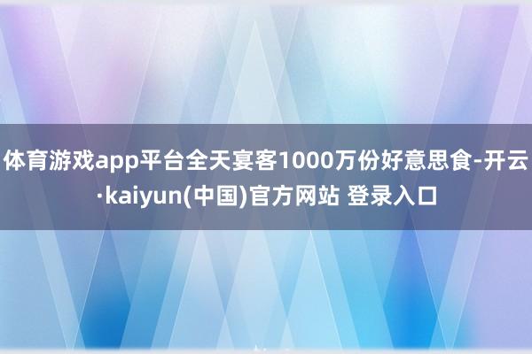 体育游戏app平台全天宴客1000万份好意思食-开云·kaiyun(中国)官方网站 登录入口