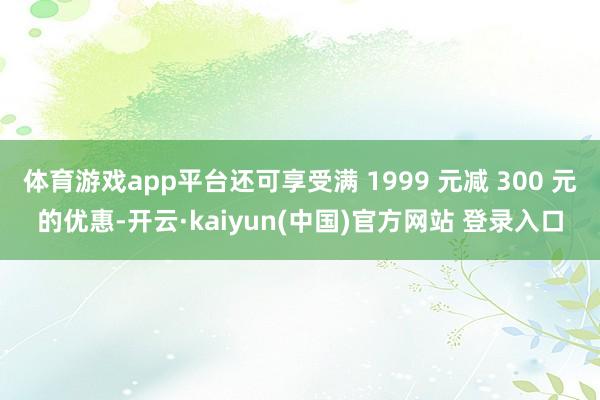 体育游戏app平台还可享受满 1999 元减 300 元的优惠-开云·kaiyun(中国)官方网站 登录入口