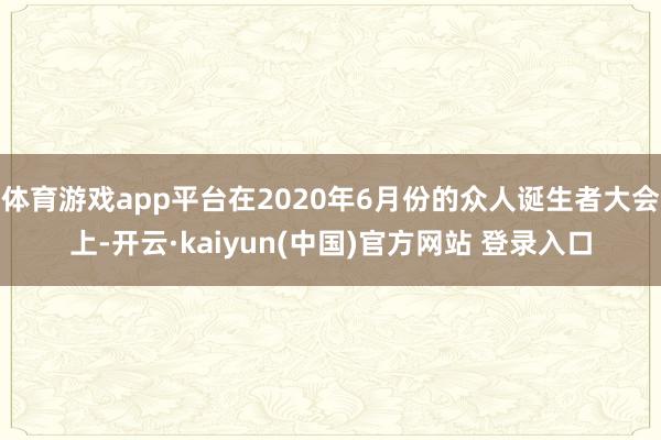 体育游戏app平台在2020年6月份的众人诞生者大会上-开云·kaiyun(中国)官方网站 登录入口