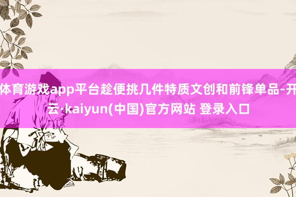 体育游戏app平台趁便挑几件特质文创和前锋单品-开云·kaiyun(中国)官方网站 登录入口