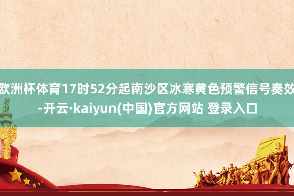 欧洲杯体育17时52分起南沙区冰寒黄色预警信号奏效-开云·kaiyun(中国)官方网站 登录入口