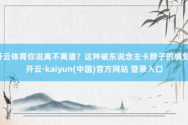 开云体育你说离不离谱?这种被东说念主卡脖子的嗅觉-开云·kaiyun(中国)官方网站 登录入口