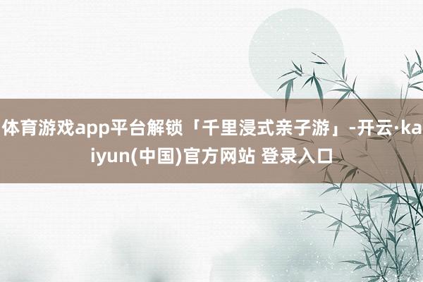 体育游戏app平台解锁「千里浸式亲子游」-开云·kaiyun(中国)官方网站 登录入口