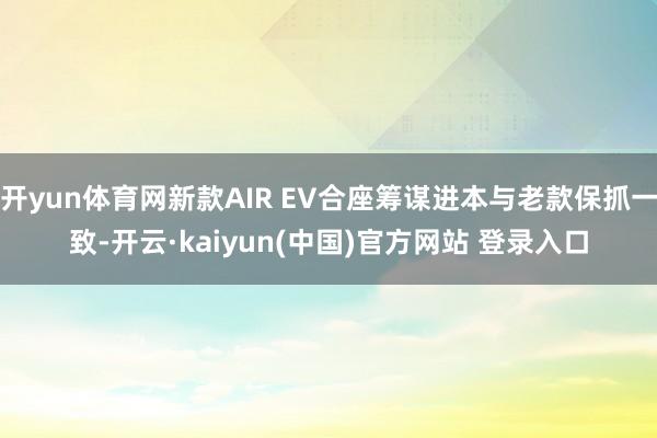 开yun体育网新款AIR EV合座筹谋进本与老款保抓一致-开云·kaiyun(中国)官方网站 登录入口