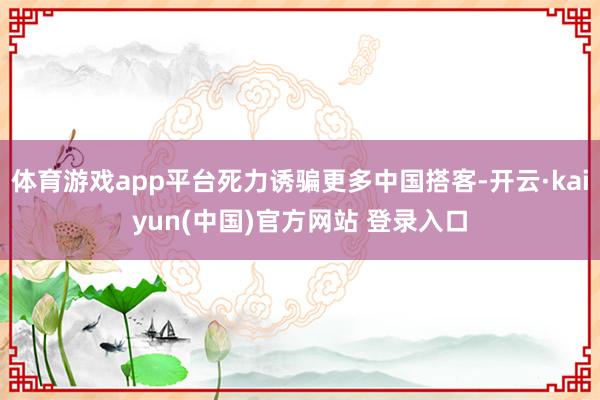 体育游戏app平台死力诱骗更多中国搭客-开云·kaiyun(中国)官方网站 登录入口