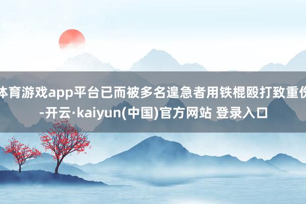体育游戏app平台已而被多名遑急者用铁棍殴打致重伤-开云·kaiyun(中国)官方网站 登录入口