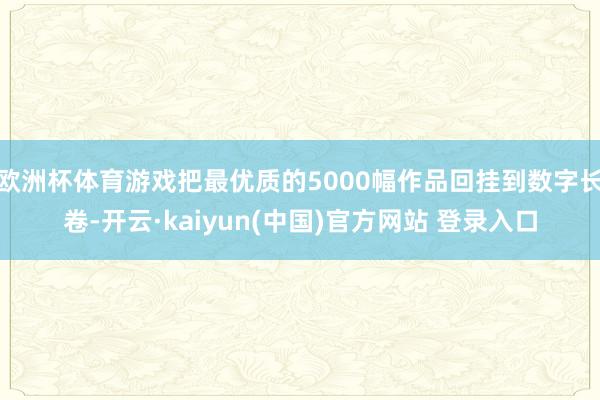 欧洲杯体育游戏把最优质的5000幅作品回挂到数字长卷-开云·kaiyun(中国)官方网站 登录入口