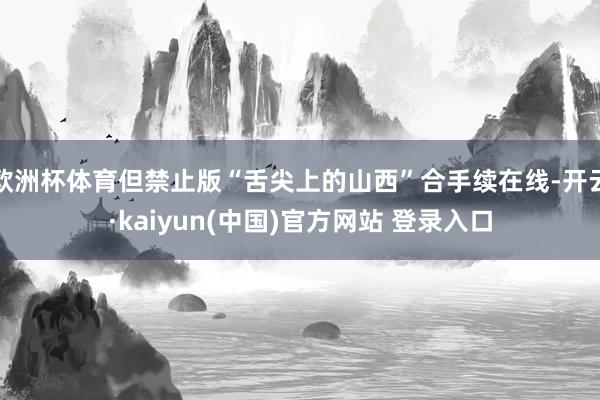 欧洲杯体育但禁止版“舌尖上的山西”合手续在线-开云·kaiyun(中国)官方网站 登录入口