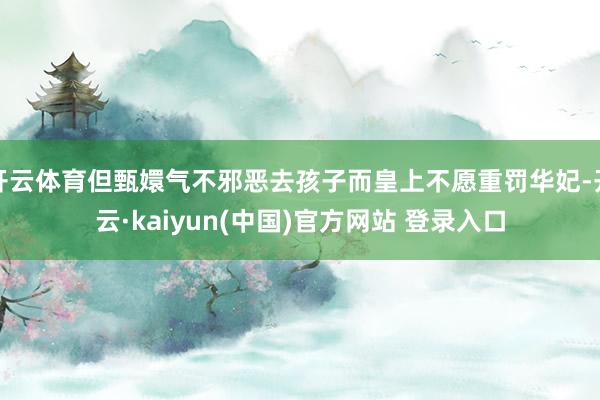 开云体育但甄嬛气不邪恶去孩子而皇上不愿重罚华妃-开云·kaiyun(中国)官方网站 登录入口