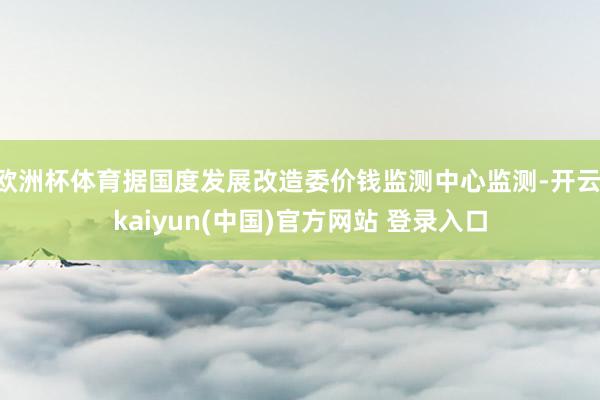 欧洲杯体育据国度发展改造委价钱监测中心监测-开云·kaiyun(中国)官方网站 登录入口
