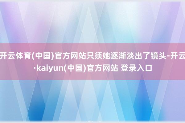 开云体育(中国)官方网站只须她逐渐淡出了镜头-开云·kaiyun(中国)官方网站 登录入口