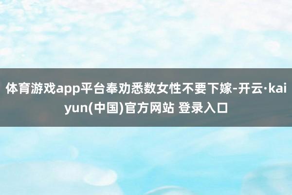体育游戏app平台奉劝悉数女性不要下嫁-开云·kaiyun(中国)官方网站 登录入口