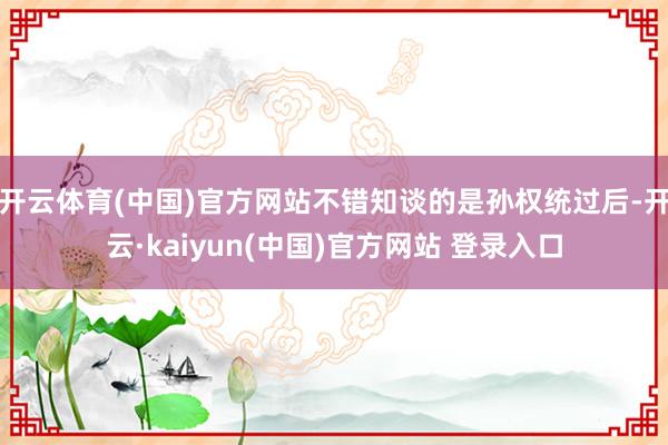 开云体育(中国)官方网站不错知谈的是孙权统过后-开云·kaiyun(中国)官方网站 登录入口