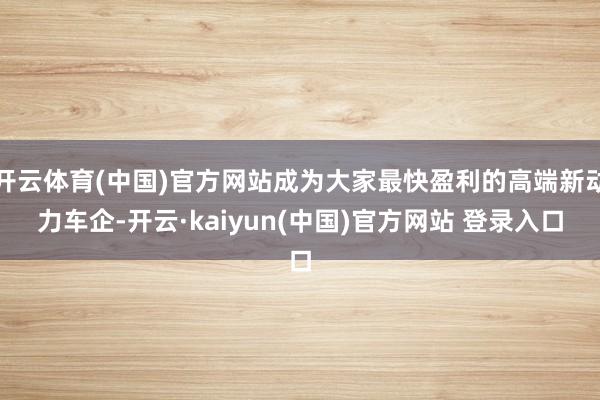 开云体育(中国)官方网站成为大家最快盈利的高端新动力车企-开云·kaiyun(中国)官方网站 登录入口