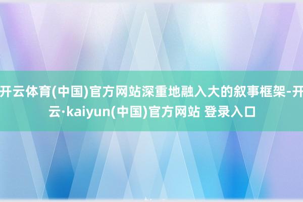 开云体育(中国)官方网站深重地融入大的叙事框架-开云·kaiyun(中国)官方网站 登录入口