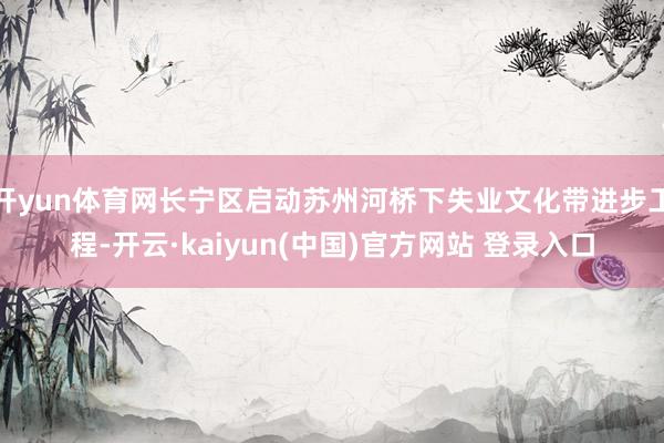 开yun体育网长宁区启动苏州河桥下失业文化带进步工程-开云·kaiyun(中国)官方网站 登录入口
