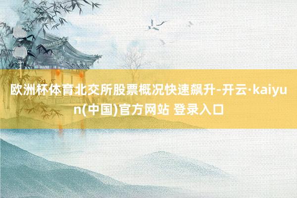 欧洲杯体育 北交所股票概况快速飙升-开云·kaiyun(中国)官方网站 登录入口