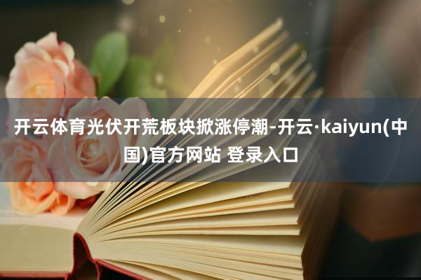开云体育光伏开荒板块掀涨停潮-开云·kaiyun(中国)官方网站 登录入口