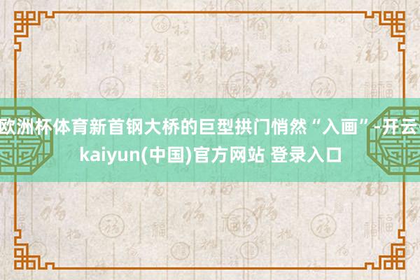 欧洲杯体育新首钢大桥的巨型拱门悄然“入画”-开云·kaiyun(中国)官方网站 登录入口