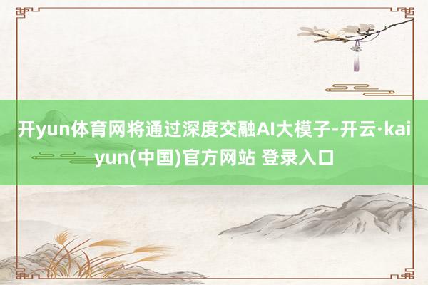 开yun体育网将通过深度交融AI大模子-开云·kaiyun(中国)官方网站 登录入口
