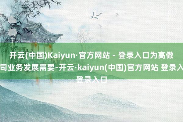 开云(中国)Kaiyun·官方网站 - 登录入口为高傲公司业务发展需要-开云·kaiyun(中国)官方网站 登录入口