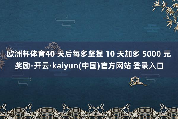 欧洲杯体育40 天后每多坚捏 10 天加多 5000 元奖励-开云·kaiyun(中国)官方网站 登录入口
