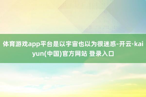 体育游戏app平台是以宇宙也以为很迷惑-开云·kaiyun(中国)官方网站 登录入口