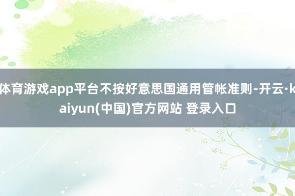 体育游戏app平台不按好意思国通用管帐准则-开云·kaiyun(中国)官方网站 登录入口
